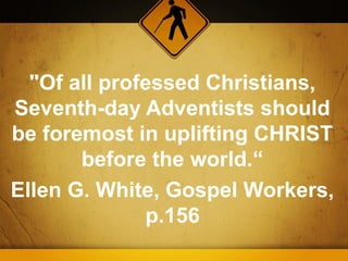 "Of all professed Christians,
Seventh-day Adventists should
be foremost in uplifting CHRIST
       before the world.“
Ellen G. White, Gospel Workers,
              p.156
 