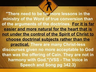 "There need to be far more lessons in the
ministry of the Word of true conversion than
of the arguments of the doctrines. For it is far
 easier and more natural for the heart that is
not under the control of the Spirit of Christ to
  choose doctrinal subjects rather than the
     practical. There are many Christ-less
discourses given no more acceptable to God
than was the offering of Cain. They are not in
    harmony with God."{VSS - The Voice in
          Speech and Song pg 342.3}
 