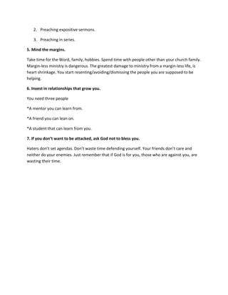 2. Preaching expositive sermons.

   3. Preaching in series.

5. Mind the margins.

Take time for the Word, family, hobbies. Spend time with people other than your church family.
Margin-less ministry is dangerous. The greatest damage to ministry from a margin-less life, is
heart shrinkage. You start resenting/avoiding/dismissing the people you are supposed to be
helping.

6. Invest in relationships that grow you.

You need three people

*A mentor you can learn from.

*A friend you can lean on.

*A student that can learn from you.

7. If you don’t want to be attacked, ask God not to bless you.

Haters don’t set agendas. Don’t waste time defending yourself. Your friends don’t care and
neither do your enemies. Just remember that if God is for you, those who are against you, are
wasting their time.
 