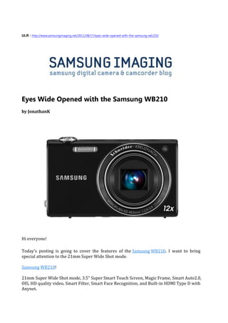 ULR : http://www.samsungimaging.net/2011/08/17/eyes-wide-opened-with-the-samsung-wb210/




Eyes Wide Opened with the Samsung WB210
by JonathanK




Hi everyone!

Today’s posting is going to cover the features of the Samsung WB210. I want to bring
special attention to the 21mm Super Wide Shot mode.

Samsung WB210!

21mm Super Wide Shot mode, 3.5” Super Smart Touch Screen, Magic Frame, Smart Auto2.0,
OIS, HD quality video, Smart Filter, Smart Face Recognition, and Built-in HDMI Type D with
Anynet.
 