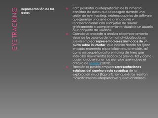 Eye TrackingRepresentación de los datosPara posibilitar la interpretación de la inmensa cantidad de datos que se recogen durante una sesión de eye-tracking, existen paquetes de software que generan una serie de animaciones y representaciones con el objetivo de resumir gráficamente el comportamiento visual de un usuario o un conjunto de usuarios.Cuando se procede a analizar el comportamiento visual de los usuarios de forma individualizada, se suelen emplear representaciones animadas de un punto sobre la interfaz, que indican dónde ha fijado en cada momento el participante su atención, así como un pequeño rastro en forma de línea que indica los movimientos sacádicos previos, tal y como podemos observar en los ejemplos que incluye el artículo de Usolab (2007b).También es posible emplear representaciones estáticas del camino o ruta sacádica de la exploración visual (figura 3), aunque éstas resultan más difícilmente interpretables que las animadas.