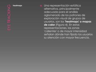 Eye TrackingheatmapsUna representación estática alternativa, principalmente adecuada para el análisis aglomerado de los patrones de exploración visual de grupos de usuarios, son los 'heatmaps' o mapas de calor (Figura 4). En estas representaciones, las zonas 'calientes' o de mayor intensidad señalan dónde han fijado los usuarios su atención con mayor frecuencia.