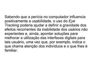 Sabendo que a perícia no computador influencia
positivamente a usabilidade, o uso do Eye
Tracking poderia ajudar a definir a gravidade dos
efeitos recorrentes da inabilidade dos usários não
experientes e, ainda, apontar soluções para
melhorar a utilização das interfaces digitais para
tais usuário, uma vez que, por exemplo, indica o
que chama atenção dos indivíduos e o que lhes é
familiar.
 