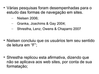 
    Várias pesquisas foram desempenhadas para o
    estudo das formas de navegação em sites.
      –   Nielsen 2006;
      –   Granka, Joachims & Gay 2004;
      –   Shrestha, Lenz, Owens & Chaparro 2007



    Nielsen concluiu que os usuários tem seu sentido
    de leitura em “F”;


    Shrestha replicou esta afirmativa, dizendo que
    não se aplicava aos web sites, por conta de sua
    formatação;
 