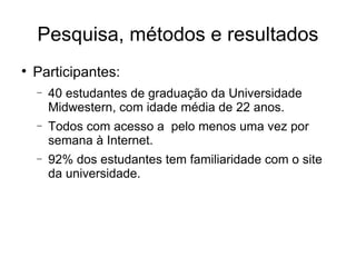 Pesquisa, métodos e resultados

    Participantes:
    −   40 estudantes de graduação da Universidade
        Midwestern, com idade média de 22 anos.
    −   Todos com acesso a pelo menos uma vez por
        semana à Internet.
    −   92% dos estudantes tem familiaridade com o site
        da universidade.
 