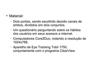 
    Material:
    −   Dois portais, sendo escolhido dezoito canais de
        ambos, divididos em dois conjuntos.
    −   Um questionário perguntando sobre os hábitos
        dos usuários em seus acessos a internet.
    −   Computadores Core2Duo, rodando a resolução de
        1024x768.
    −   Aparelho de Eye Tracking Tobii 1750,
        conjuntamente com o programa ClearView.
 