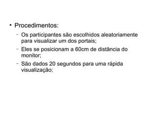 
    Procedimentos:
    −   Os participantes são escolhidos aleatoriamente
        para visualizar um dos portais;
    −   Eles se posicionam a 60cm de distância do
        monitor;
    −   São dados 20 segundos para uma rápida
        visualização;
 