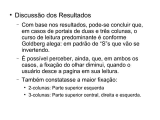 
    Discussão dos Resultados
    −   Com base nos resultados, pode-se concluir que,
        em casos de portais de duas e três colunas, o
        curso de leitura predominante é conforme
        Goldberg alega: em padrão de “S”s que vão se
        invertendo.
    −   É possível perceber, ainda, que, em ambos os
        casos, a fixação do olhar diminui, quando o
        usuário desce a pagina em sua leitura.
    −   Também constatasse a maior fixação:
        
            2-colunas: Parte superior esquerda
        
            3-colunas: Parte superior central, direita e esquerda.
 