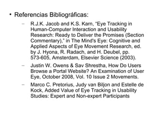 
    Referencias Bibliográficas:
      –   R.J.K. Jacob and K.S. Karn, “Eye Tracking in
          Human-Computer Interaction and Usability
          Research: Ready to Deliver the Promises (Section
          Commentary),” in The Mind's Eye: Cognitive and
          Applied Aspects of Eye Movement Research, ed.
          by J. Hyona, R. Radach, and H. Deubel, pp.
          573-605, Amsterdam, Elsevier Science (2003).
      –   Justin W. Owens & Sav Shrestha, How Do Users
          Browse a Portal Website? An Examination of User
          Eye, October 2008, Vol. 10 Issue 2 Movements.
      –   Marco C. Pretorius, Judy van Biljon and Estelle de
          Kock, Added Value of Eye Tracking in Usability
          Studies: Expert and Non-expert Participants
 