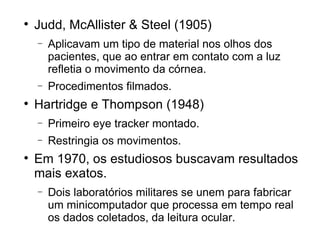 
    Judd, McAllister & Steel (1905)
    −   Aplicavam um tipo de material nos olhos dos
        pacientes, que ao entrar em contato com a luz
        refletia o movimento da córnea.
    −   Procedimentos filmados.

    Hartridge e Thompson (1948)
    −   Primeiro eye tracker montado.
    −   Restringia os movimentos.

    Em 1970, os estudiosos buscavam resultados
    mais exatos.
    −   Dois laboratórios militares se unem para fabricar
        um minicomputador que processa em tempo real
        os dados coletados, da leitura ocular.
 