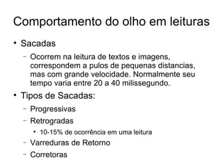 Comportamento do olho em leituras

    Sacadas
    −   Ocorrem na leitura de textos e imagens,
        correspondem a pulos de pequenas distancias,
        mas com grande velocidade. Normalmente seu
        tempo varia entre 20 a 40 milissegundo.

    Tipos de Sacadas:
    −   Progressivas
    −   Retrogradas
        
            10-15% de ocorrência em uma leitura
    −   Varreduras de Retorno
    −   Corretoras
 