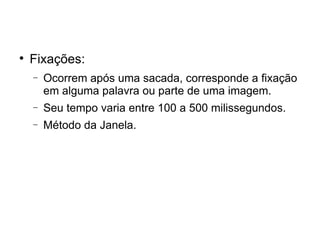 
    Fixações:
    −   Ocorrem após uma sacada, corresponde a fixação
        em alguma palavra ou parte de uma imagem.
    −   Seu tempo varia entre 100 a 500 milissegundos.
    −   Método da Janela.
 