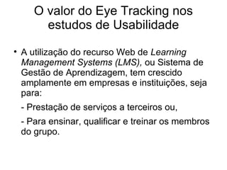 O valor do Eye Tracking nos
         estudos de Usabilidade

    A utilização do recurso Web de Learning
    Management Systems (LMS), ou Sistema de
    Gestão de Aprendizagem, tem crescido
    amplamente em empresas e instituições, seja
    para:
    - Prestação de serviços a terceiros ou,
    - Para ensinar, qualificar e treinar os membros
    do grupo.
 