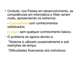 
    Contudo, nos Países em desenvolvimento, as
    competências em informática e Web variam
    muito, apresentando os extremos:
    - Especialistas com conhecimentos
    sofisticados;
    - Leigos sem qualquer conhecimento básico.

    O problema se agrava devido a:
     *Sistema é utilizado ocasionalmente e sob
    restrições de tempo;
    *Dificuldades financeiras dos indivíduos;
 
