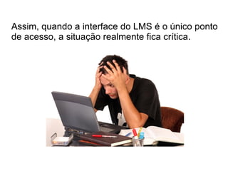Assim, quando a interface do LMS é o único ponto
de acesso, a situação realmente fica crítica.
 