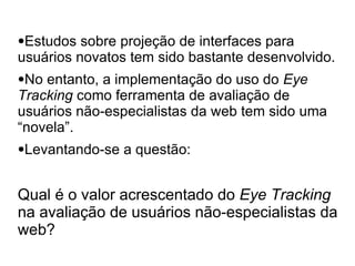 ●Estudos  sobre projeção de interfaces para
usuários novatos tem sido bastante desenvolvido.
●No entanto, a implementação do uso do Eye
Tracking como ferramenta de avaliação de
usuários não-especialistas da web tem sido uma
“novela”.
●Levantando-se   a questão:


Qual é o valor acrescentado do Eye Tracking
na avaliação de usuários não-especialistas da
web?
 