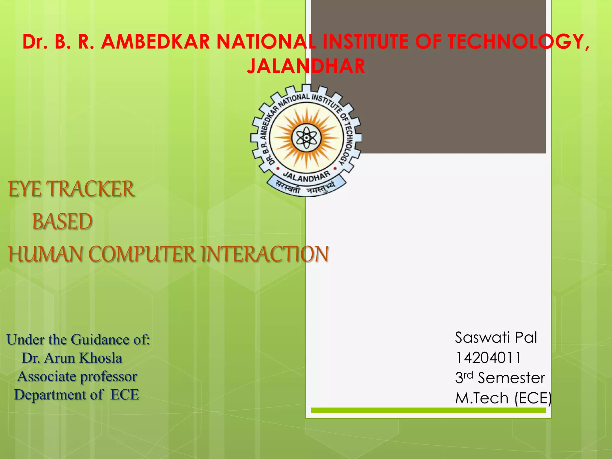 EYE TRACKER
BASED
HUMAN COMPUTER INTERACTION
Saswati Pal
14204011
3rd Semester
M.Tech (ECE)
Dr. B. R. AMBEDKAR NATIONAL INSTITUTE OF TECHNOLOGY,
JALANDHAR
Under the Guidance of:
Dr. Arun Khosla
Associate professor
Department of ECE
 