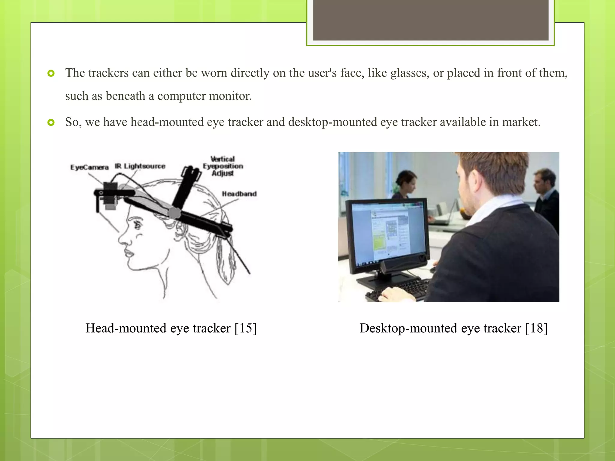  The trackers can either be worn directly on the user's face, like glasses, or placed in front of them,
such as beneath a computer monitor.
 So, we have head-mounted eye tracker and desktop-mounted eye tracker available in market.
Head-mounted eye tracker [15] Desktop-mounted eye tracker [18]
 