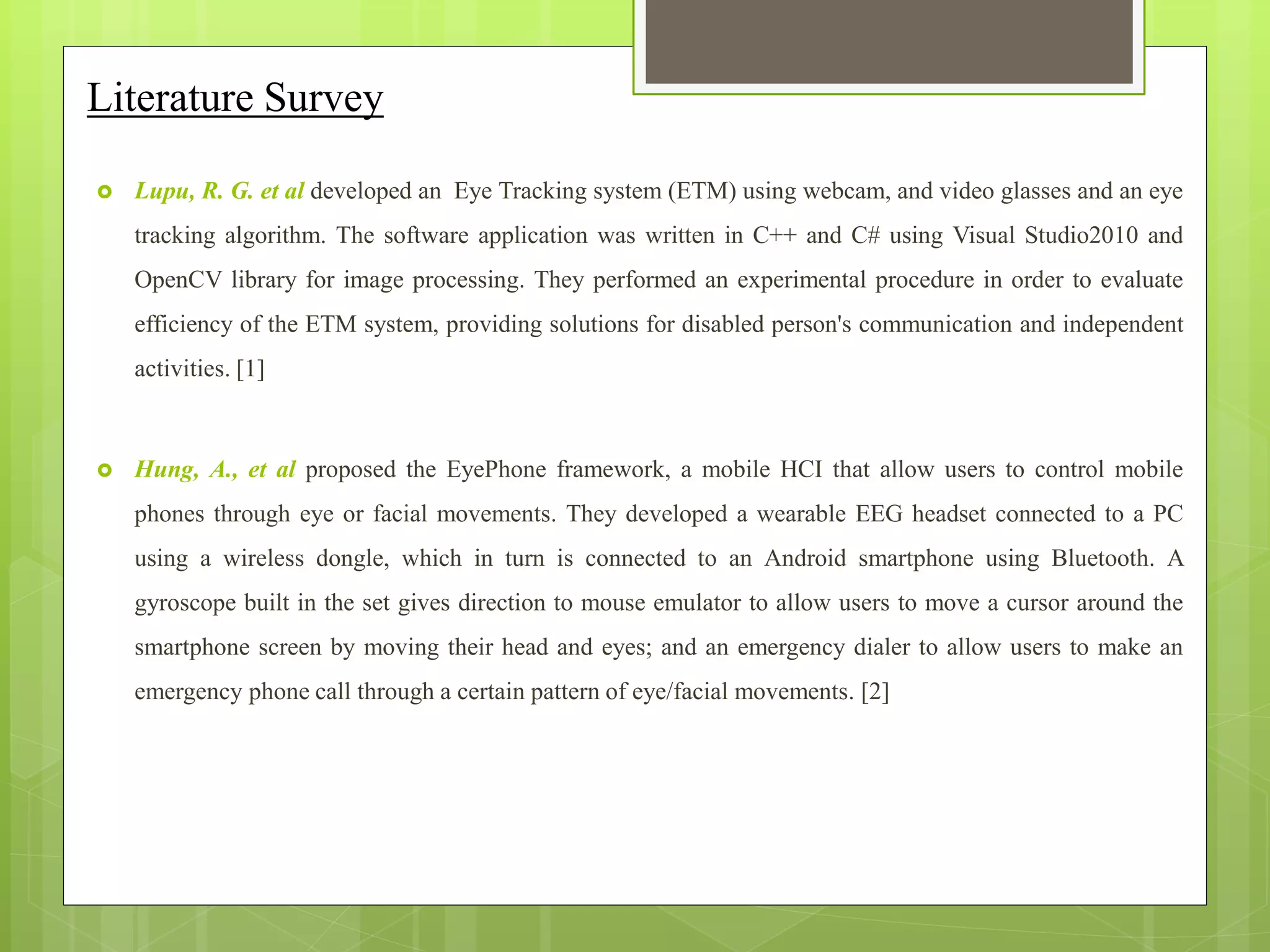 Literature Survey
 Lupu, R. G. et al developed an Eye Tracking system (ETM) using webcam, and video glasses and an eye
tracking algorithm. The software application was written in C++ and C# using Visual Studio2010 and
OpenCV library for image processing. They performed an experimental procedure in order to evaluate
efficiency of the ETM system, providing solutions for disabled person's communication and independent
activities. [1]
 Hung, A., et al proposed the EyePhone framework, a mobile HCI that allow users to control mobile
phones through eye or facial movements. They developed a wearable EEG headset connected to a PC
using a wireless dongle, which in turn is connected to an Android smartphone using Bluetooth. A
gyroscope built in the set gives direction to mouse emulator to allow users to move a cursor around the
smartphone screen by moving their head and eyes; and an emergency dialer to allow users to make an
emergency phone call through a certain pattern of eye/facial movements. [2]
 