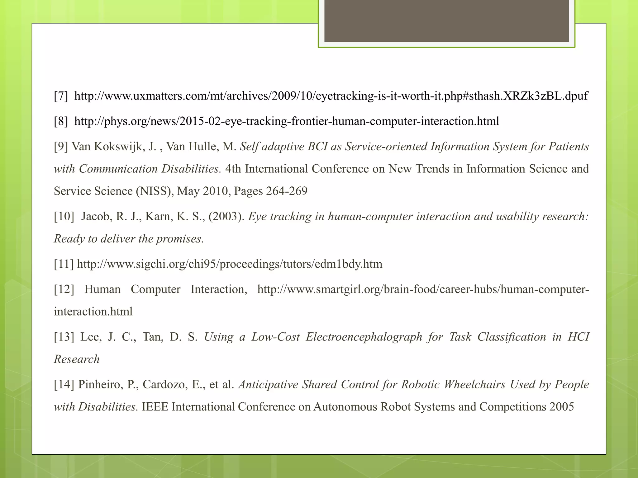 [7] http://www.uxmatters.com/mt/archives/2009/10/eyetracking-is-it-worth-it.php#sthash.XRZk3zBL.dpuf
[8] http://phys.org/news/2015-02-eye-tracking-frontier-human-computer-interaction.html
[9] Van Kokswijk, J. , Van Hulle, M. Self adaptive BCI as Service-oriented Information System for Patients
with Communication Disabilities. 4th International Conference on New Trends in Information Science and
Service Science (NISS), May 2010, Pages 264-269
[10] Jacob, R. J., Karn, K. S., (2003). Eye tracking in human-computer interaction and usability research:
Ready to deliver the promises.
[11] http://www.sigchi.org/chi95/proceedings/tutors/edm1bdy.htm
[12] Human Computer Interaction, http://www.smartgirl.org/brain-food/career-hubs/human-computer-
interaction.html
[13] Lee, J. C., Tan, D. S. Using a Low-Cost Electroencephalograph for Task Classification in HCI
Research
[14] Pinheiro, P., Cardozo, E., et al. Anticipative Shared Control for Robotic Wheelchairs Used by People
with Disabilities. IEEE International Conference on Autonomous Robot Systems and Competitions 2005
 