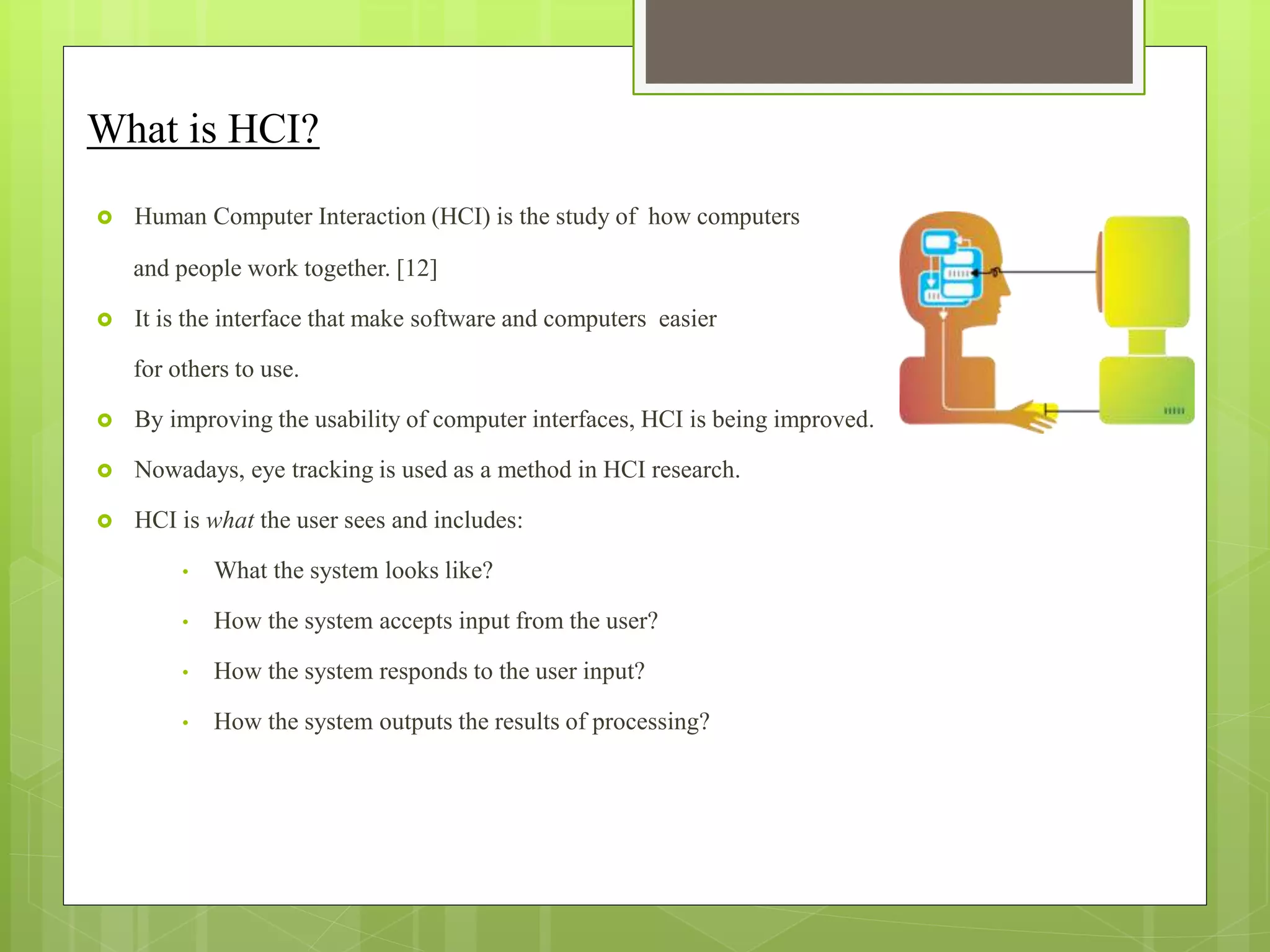 What is HCI?
 Human Computer Interaction (HCI) is the study of how computers
and people work together. [12]
 It is the interface that make software and computers easier
for others to use.
 By improving the usability of computer interfaces, HCI is being improved.
 Nowadays, eye tracking is used as a method in HCI research.
 HCI is what the user sees and includes:
• What the system looks like?
• How the system accepts input from the user?
• How the system responds to the user input?
• How the system outputs the results of processing?
 
