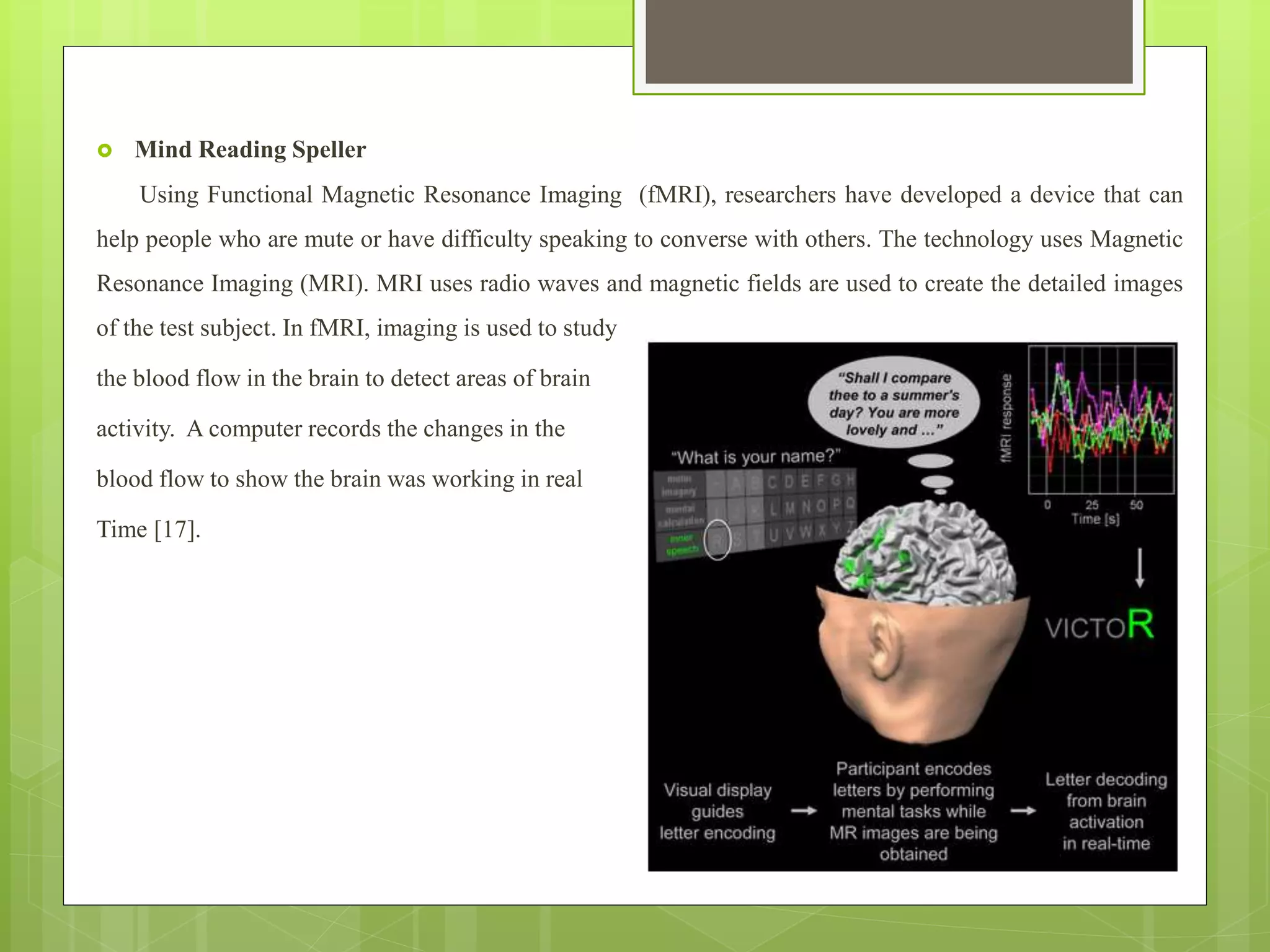  Mind Reading Speller
Using Functional Magnetic Resonance Imaging (fMRI), researchers have developed a device that can
help people who are mute or have difficulty speaking to converse with others. The technology uses Magnetic
Resonance Imaging (MRI). MRI uses radio waves and magnetic fields are used to create the detailed images
of the test subject. In fMRI, imaging is used to study
the blood flow in the brain to detect areas of brain
activity. A computer records the changes in the
blood flow to show the brain was working in real
Time [17].
 