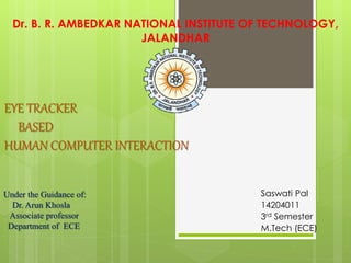 EYE TRACKER
BASED
HUMAN COMPUTER INTERACTION
Saswati Pal
14204011
3rd Semester
M.Tech (ECE)
Dr. B. R. AMBEDKAR NATIONAL INSTITUTE OF TECHNOLOGY,
JALANDHAR
Under the Guidance of:
Dr. Arun Khosla
Associate professor
Department of ECE
 