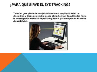 ¿PARA QUÉ SIRVE EL EYE TRACKING?
Tiene un gran potencial de aplicación en una amplia variedad de
disciplinas y áreas de estudio, desde el marketing y la publicidad hasta
la investigación médica o la psicolingüística, pasando por los estudios
de usabilidad.
 