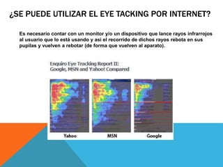 ¿SE PUEDE UTILIZAR EL EYE TACKING POR INTERNET?
Es necesario contar con un monitor y/o un dispositivo que lance rayos infrarrojos
al usuario que lo está usando y así el recorrido de dichos rayos rebota en sus
pupilas y vuelven a rebotar (de forma que vuelven al aparato).
 
