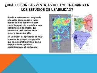 ¿CUÁLES SON LAS VENTAJAS DEL EYE TRACKING EN
LOS ESTUDIOS DE USABILIDAD?
Puede aportarnos estrategias de
alto valor como saber el lugar
donde es más óptimo colocar
cierta imagen, cierta palabra, una
combinación de ambas, qué
elementos podrían funcionar
mejor y cuáles no, etc.
En una web, su aplicación es muy
interesante, ya que nos permite
que en un canal tan visual como
este podamos optimizar
periódicamente el contenido.
 