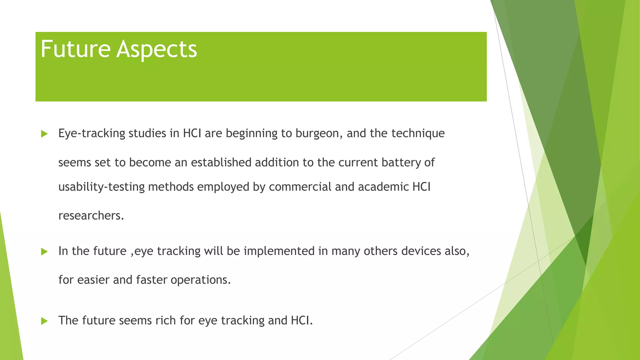 Future Aspects
 Eye-tracking studies in HCI are beginning to burgeon, and the technique
seems set to become an established addition to the current battery of
usability-testing methods employed by commercial and academic HCI
researchers.
 In the future ,eye tracking will be implemented in many others devices also,
for easier and faster operations.
 The future seems rich for eye tracking and HCI.
 