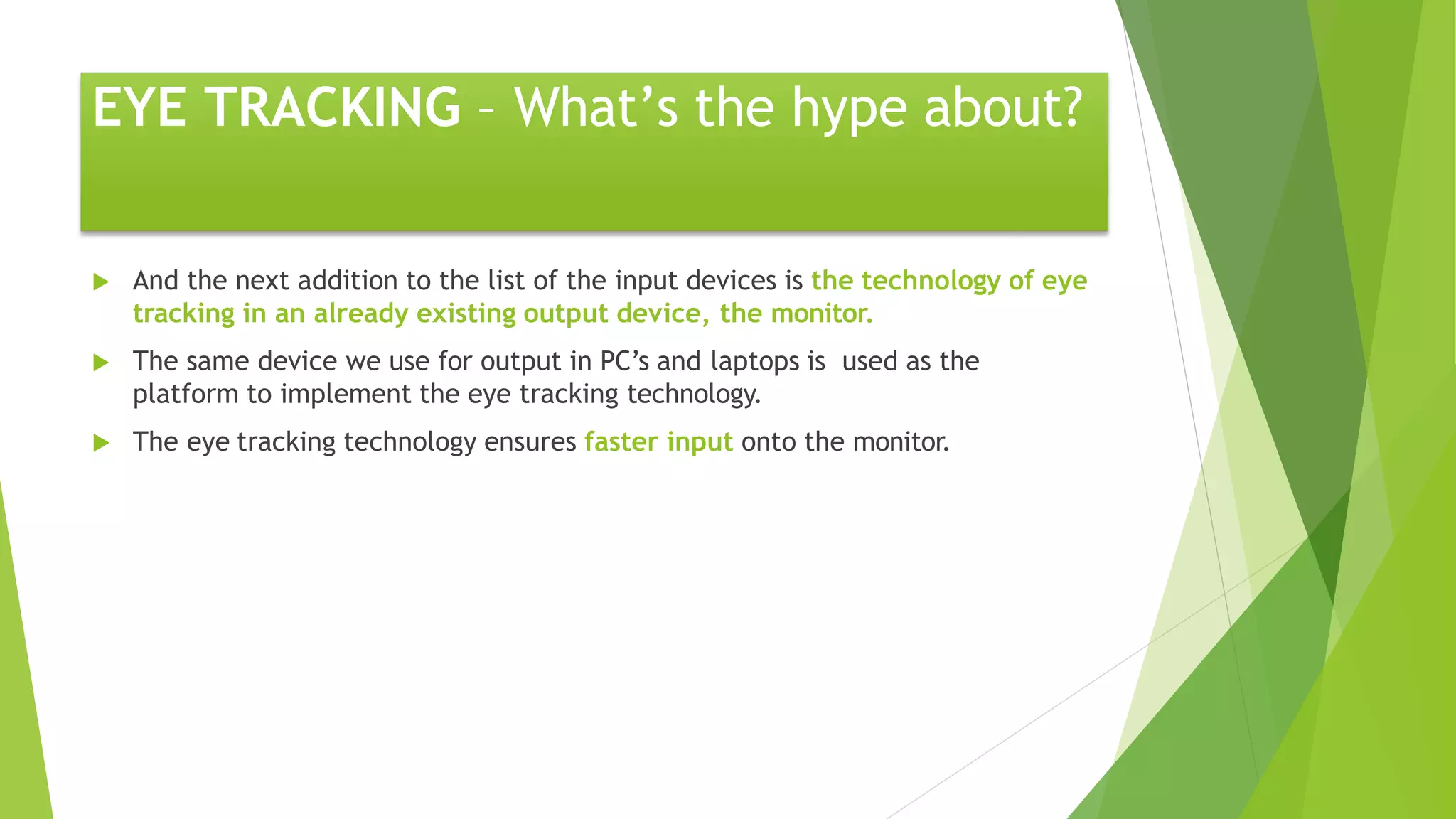 EYE TRACKING – What’s the hype about?
 And the next addition to the list of the input devices is the technology of eye
tracking in an already existing output device, the monitor.
 The same device we use for output in PC’s and laptops is used as the
platform to implement the eye tracking technology.
 The eye tracking technology ensures faster input onto the monitor.
 
