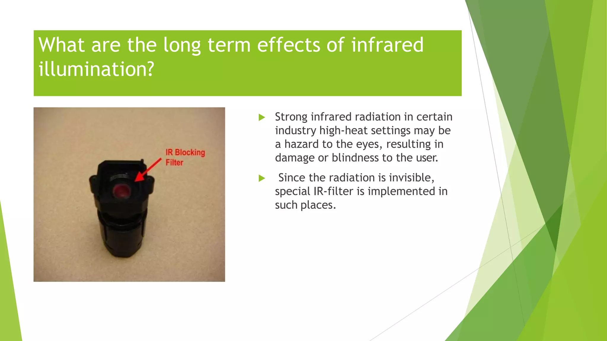 What are the long term effects of infrared
illumination?
 Strong infrared radiation in certain
industry high-heat settings may be
a hazard to the eyes, resulting in
damage or blindness to the user.
 Since the radiation is invisible,
special IR-filter is implemented in
such places.
 
