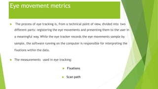 Eye movement metrics
 The process of eye tracking is, from a technical point of view, divided into two
different parts: registering the eye movements and presenting them to the user in
a meaningful way. While the eye tracker records the eye movements sample by
sample, the software running on the computer is responsible for interpreting the
fixations within the data.
 The measurements used in eye tracking:
 Fixations
 Scan path
 