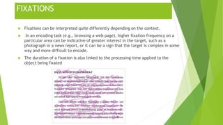 FIXATIONS
 Fixations can be interpreted quite differently depending on the context.
 In an encoding task (e.g., browsing a web page), higher fixation frequency on a
particular area can be indicative of greater interest in the target, such as a
photograph in a news report, or it can be a sign that the target is complex in some
way and more difficult to encode.
 The duration of a fixation is also linked to the processing-time applied to the
object being fixated
 