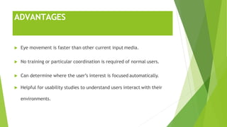 ADVANTAGES
 Eye movement is faster than other current input media.
 No training or particular coordination is required of normal users.
 Can determine where the user’s interest is focused automatically.
 Helpful for usability studies to understand users interact with their
environments.
 