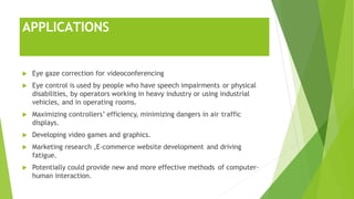 APPLICATIONS
 Eye gaze correction for videoconferencing
 Eye control is used by people who have speech impairments or physical
disabilities, by operators working in heavy industry or using industrial
vehicles, and in operating rooms.
 Maximizing controllers’ efficiency, minimizing dangers in air traffic
displays.
 Developing video games and graphics.
 Marketing research ,E-commerce website development and driving
fatigue.
 Potentially could provide new and more effective methods of computer-
human interaction.
 