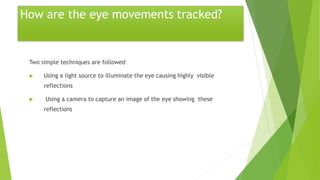 How are the eye movements tracked?
Two simple techniques are followed
 Using a light source to illuminate the eye causing highly visible
reflections
 Using a camera to capture an image of the eye showing these
reflections
 