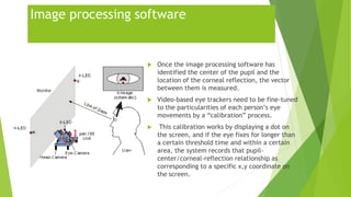 Image processing software
 Once the image processing software has
identified the center of the pupil and the
location of the corneal reflection, the vector
between them is measured.
 Video-based eye trackers need to be fine-tuned
to the particularities of each person’s eye
movements by a “calibration” process.
 This calibration works by displaying a dot on
the screen, and if the eye fixes for longer than
a certain threshold time and within a certain
area, the system records that pupil-
center/corneal-reflection relationship as
corresponding to a specific x,y coordinate on
the screen.
 
