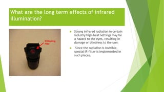 What are the long term effects of infrared
illumination?
 Strong infrared radiation in certain
industry high-heat settings may be
a hazard to the eyes, resulting in
damage or blindness to the user.
 Since the radiation is invisible,
special IR-filter is implemented in
such places.
 
