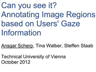 Can you see it?
Annotating Image Regions
based on Users' Gaze
Information
Ansgar Scherp, Tina Walber, Steffen Staab

Technical University of Vienna
October 2012
 