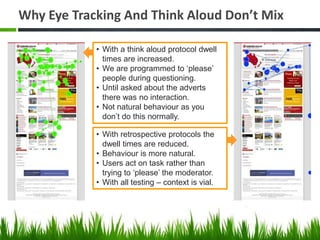 Why Eye Tracking And Think Aloud Don’t Mix

            • With a think aloud protocol dwell
              times are increased.
            • We are programmed to ‘please’
              people during questioning.
            • Until asked about the adverts
              there was no interaction.
            • Not natural behaviour as you
              don’t do this normally.

            • With retrospective protocols the
              dwell times are reduced.
            • Behaviour is more natural.
            • Users act on task rather than
              trying to ‘please’ the moderator.
            • With all testing – context is vial.
 