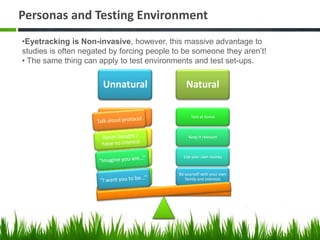 Personas and Testing Environment
•Eyetracking is Non-invasive, however, this massive advantage to
studies is often negated by forcing people to be someone they aren’t!
• The same thing can apply to test environments and test set-ups.


                      Unnatural                    Natural

                         Talk aloud protocol          Test at home



                       Never bought / have no
                                                     Keep it relevant
                              interest


                        “Imagine you are...”      Use your own money


                                                Be yourself with your own
                        “I want you to be...”
                                                   family and interests
 