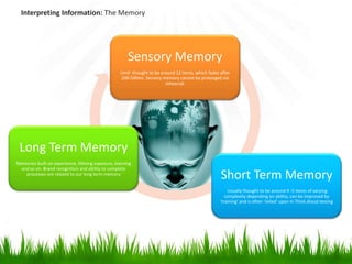 Interpreting Information: The Memory




                                                       Sensory Memory
                                                   Limit thought to be around 12 items, which fades after
                                                    200-500ms. Sensory memory cannot be prolonged via
                                                                         rehearsal.




 Long Term Memory
Memories built on experience, lifelong exposure, learning
 and so on. Brand recognition and ability to complete
   processes are related to our long term memory
                                                                                                    Short Term Memory
                                                                                                        Usually thought to be around 4 -5 items of varying
                                                                                                       complexity depending on ability, can be improved by
                                                                                                    ‘training’ and is often ‘relied’ upon in Think Aloud testing
 