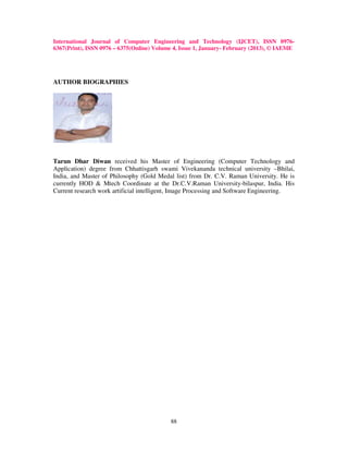 International Journal of Computer Engineering and Technology (IJCET), ISSN 0976-
6367(Print), ISSN 0976 – 6375(Online) Volume 4, Issue 1, January- February (2013), © IAEME




AUTHOR BIOGRAPHIES




Tarun Dhar Diwan received his Master of Engineering (Computer Technology and
Application) degree from Chhattisgarh swami Vivekananda technical university –Bhilai,
India, and Master of Philosophy (Gold Medal list) from Dr. C.V. Raman University. He is
currently HOD & Mtech Coordinate at the Dr.C.V.Raman University-bilaspur, India. His
Current research work artificial intelligent, Image Processing and Software Engineering.




                                           88
 