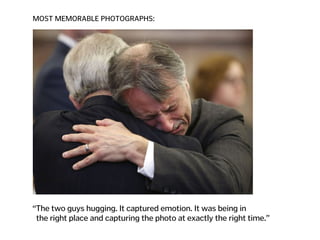 MOST MEMORABLE PHOTOGRAPHS:
“The two guys hugging. It captured emotion. It was being in  
the right place and capturing the photo at exactly the right time.”
 