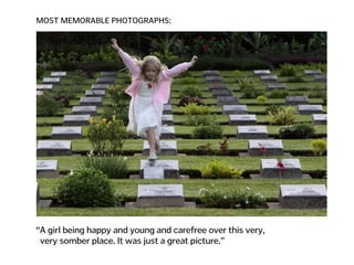 MOST MEMORABLE PHOTOGRAPHS:
“A girl being happy and young and carefree over this very,  
very somber place. It was just a great picture.”
 