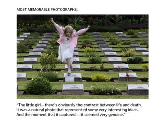 MOST MEMORABLE PHOTOGRAPHS:
“The little girl—there’s obviously the contrast between life and death.  
It was a natural photo that represented some very interesting ideas.  
And the moment that it captured … it seemed very genuine.”
 