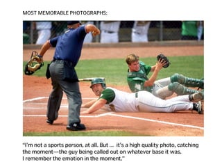 MOST MEMORABLE PHOTOGRAPHS:
“I’m not a sports person, at all. But … it’s a high quality photo, catching
the moment—the guy being called out on whatever base it was.  
I remember the emotion in the moment.”
 