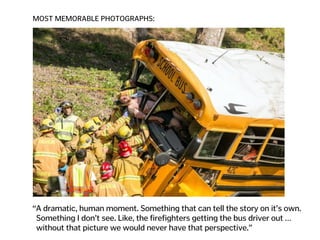 MOST MEMORABLE PHOTOGRAPHS:
“A dramatic, human moment. Something that can tell the story on it’s own.  
Something I don’t see. Like, the firefighters getting the bus driver out …  
without that picture we would never have that perspective.”
 